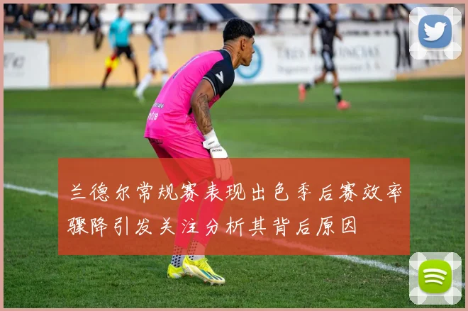 兰德尔常规赛表现出色季后赛效率骤降引发关注分析其背后原因