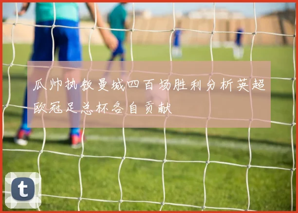 瓜帅执教曼城四百场胜利分析英超欧冠足总杯各自贡献