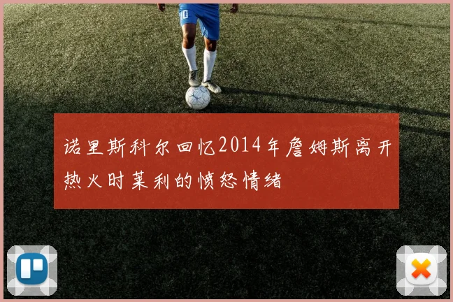 诺里斯科尔回忆2014年詹姆斯离开热火时莱利的愤怒情绪