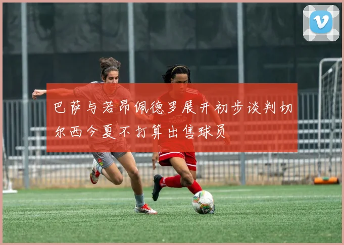 巴萨与若昂佩德罗展开初步谈判切尔西今夏不打算出售球员