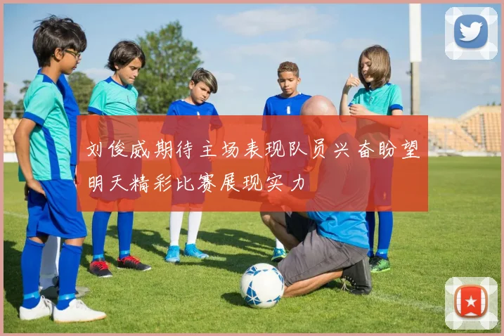 刘俊威期待主场表现队员兴奋盼望明天精彩比赛展现实力