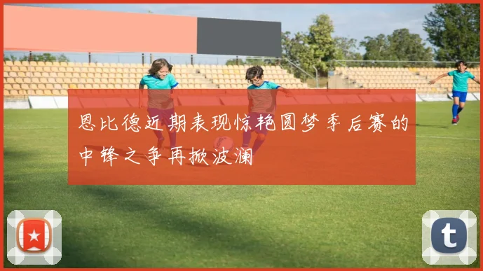 恩比德近期表现惊艳圆梦季后赛的中锋之争再掀波澜