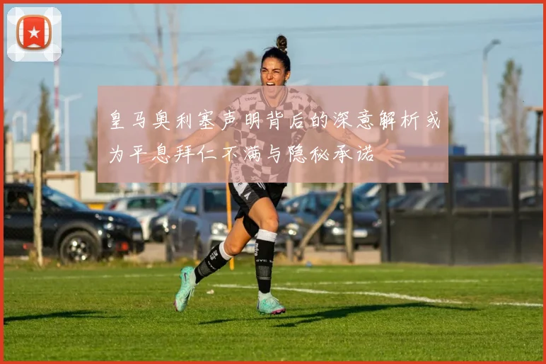 皇马奥利塞声明背后的深意解析或为平息拜仁不满与隐秘承诺