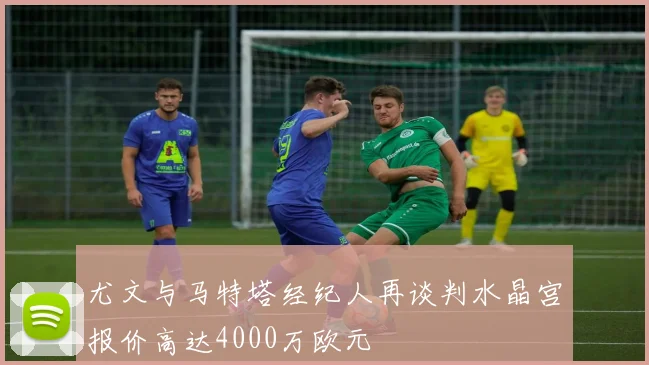 尤文与马特塔经纪人再谈判水晶宫报价高达4000万欧元