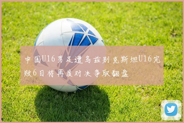 中国U16男足遭乌兹别克斯坦U16完败6日将再度对决争取翻盘