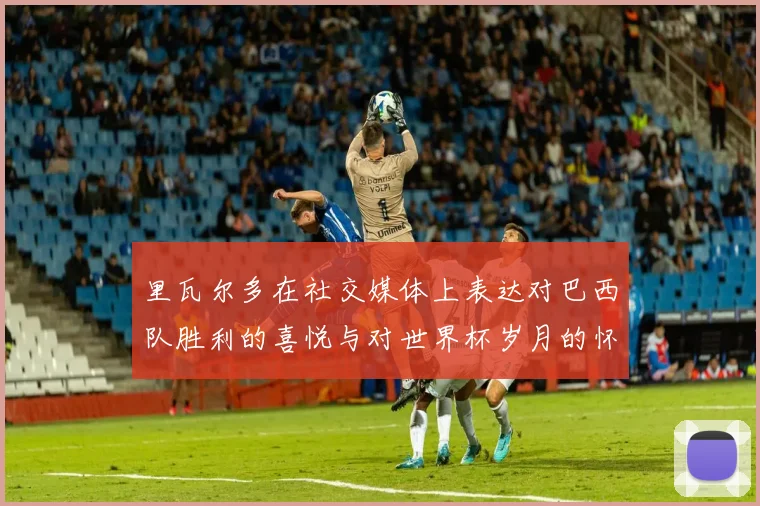 里瓦尔多在社交媒体上表达对巴西队胜利的喜悦与对世界杯岁月的怀念