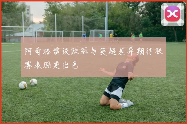 阿奇格雷谈欧冠与英超差异期待联赛表现更出色