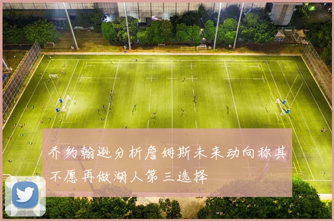 乔约翰逊分析詹姆斯未来动向称其不愿再做湖人第三选择