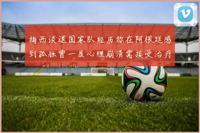 梅西谈退国家队经历称在阿根廷感到孤独曾一度心理崩溃需接受治疗
