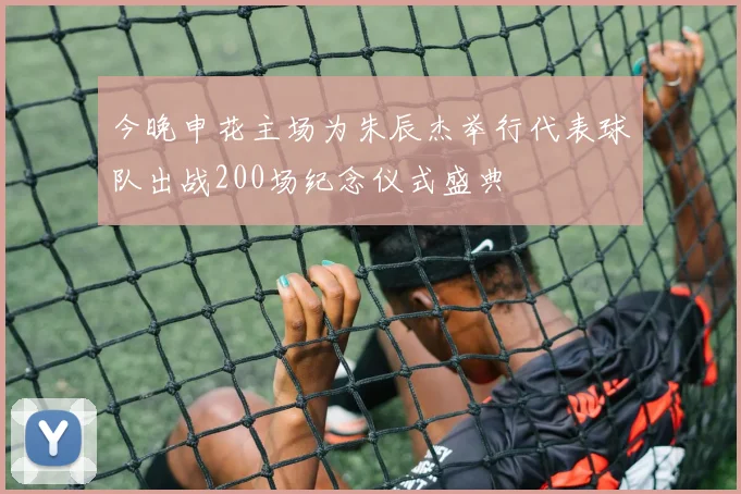 今晚申花主场为朱辰杰举行代表球队出战200场纪念仪式盛典