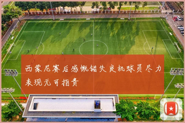 西蒙尼赛后感慨错失良机球员尽力表现无可指责