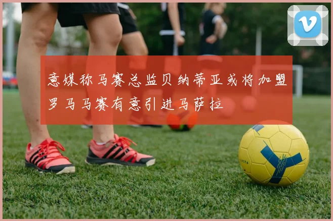 意媒称马赛总监贝纳蒂亚或将加盟罗马马赛有意引进马萨拉