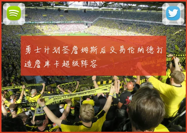 勇士计划签詹姆斯后交易伦纳德打造詹库卡超级阵容