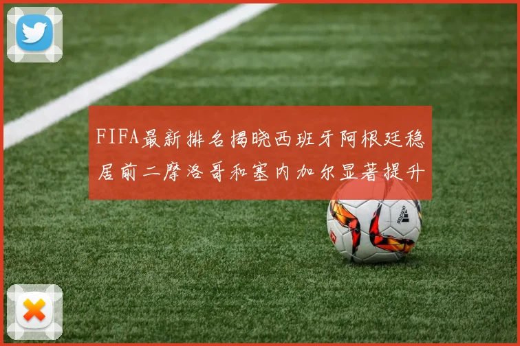 FIFA最新排名揭晓西班牙阿根廷稳居前二摩洛哥和塞内加尔显著提升