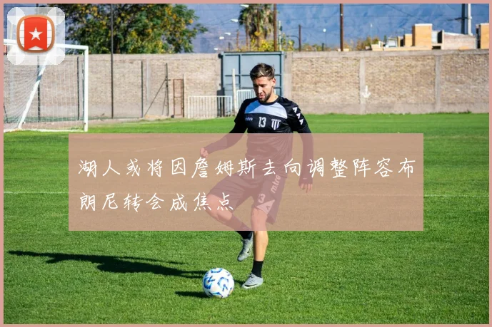 湖人或将因詹姆斯去向调整阵容布朗尼转会成焦点