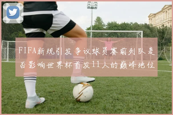FIFA新规引发争议球员赛前列队是否影响世界杯首发11人的巅峰地位
