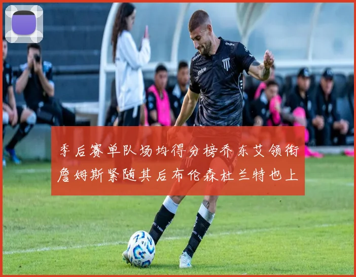 季后赛单队场均得分榜乔东艾领衔詹姆斯紧随其后布伦森杜兰特也上榜