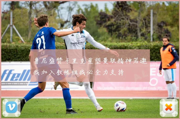 鲁尼盛赞卡里克重塑曼联精神若邀我加入教练组我必全力支持