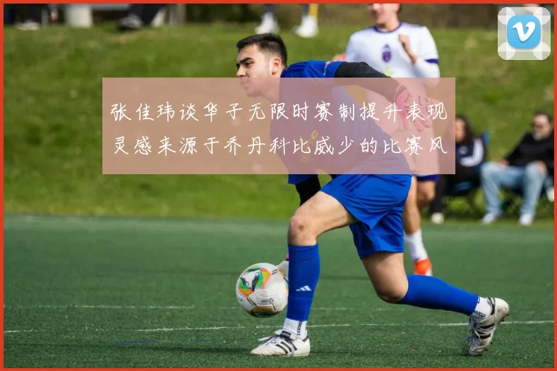 张佳玮谈华子无限时赛制提升表现灵感来源于乔丹科比威少的比赛风格