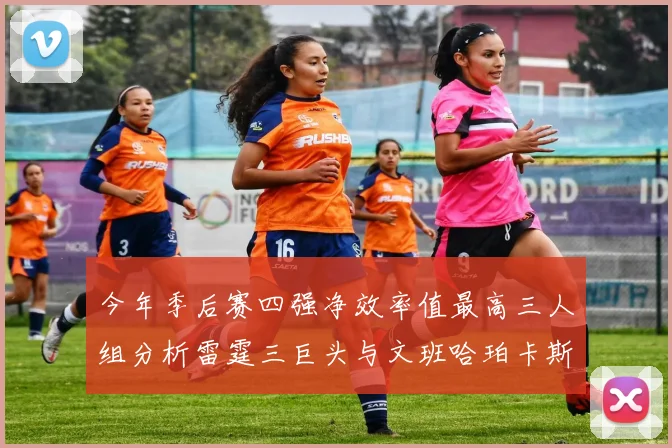今年季后赛四强净效率值最高三人组分析雷霆三巨头与文班哈珀卡斯尔的表现对比
