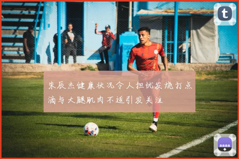 朱辰杰健康状况令人担忧发烧打点滴与大腿肌肉不适引发关注